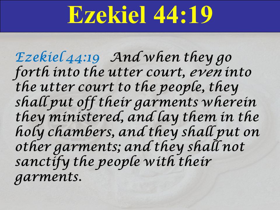 Ezekiel 44:19 Ezekiel 44:19 And when they go forth into the utter court, even into the utter court to the people, they shall put off their garments wherein they ministered, and lay them in the holy chambers, and they shall put on other garments; and they shall not sanctify the people with their garments.