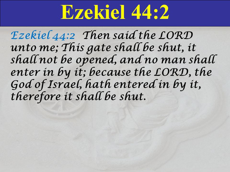 Ezekiel 44:2 Ezekiel 44:2 Then said the LORD unto me; This gate shall be shut, it shall not be opened, and no man shall enter in by it; because the LORD, the God of Israel, hath entered in by it, therefore it shall be shut.
