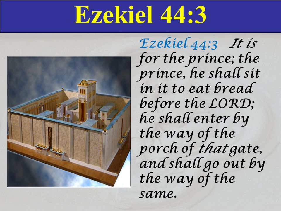 Ezekiel 44:3 Ezekiel 44:3 It is for the prince; the prince, he shall sit in it to eat bread before the LORD; he shall enter by the way of the porch of that gate, and shall go out by the way of the same.
