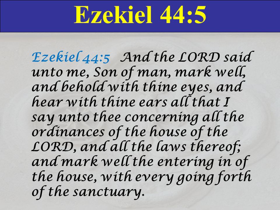 Ezekiel 44:5 Ezekiel 44:5 And the LORD said unto me, Son of man, mark well, and behold with thine eyes, and hear with thine ears all that I say unto thee concerning all the ordinances of the house of the LORD, and all the laws thereof; and mark well the entering in of the house, with every going forth of the sanctuary.