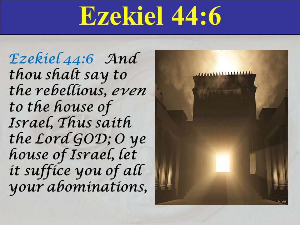 Ezekiel 44:6 Ezekiel 44:6 And thou shalt say to the rebellious, even to the house of Israel, Thus saith the Lord GOD; O ye house of Israel, let it suffice you of all your abominations,