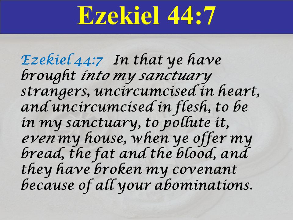 Ezekiel 44:7 Ezekiel 44:7 In that ye have brought into my sanctuary strangers, uncircumcised in heart, and uncircumcised in flesh, to be in my sanctuary, to pollute it, even my house, when ye offer my bread, the fat and the blood, and they have broken my covenant because of all your abominations.