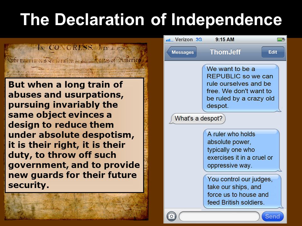 The Declaration of Independence But when a long train of abuses and usurpations, pursuing invariably the same object evinces a design to reduce them under absolute despotism, it is their right, it is their duty, to throw off such government, and to provide new guards for their future security.