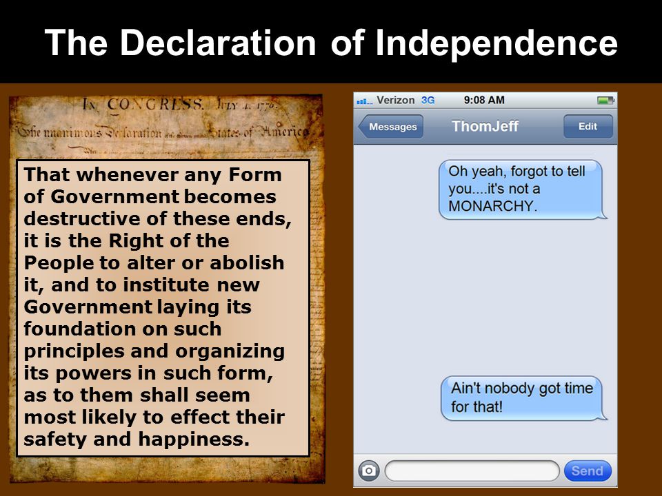 The Declaration of Independence That whenever any Form of Government becomes destructive of these ends, it is the Right of the People to alter or abolish it, and to institute new Government laying its foundation on such principles and organizing its powers in such form, as to them shall seem most likely to effect their safety and happiness.