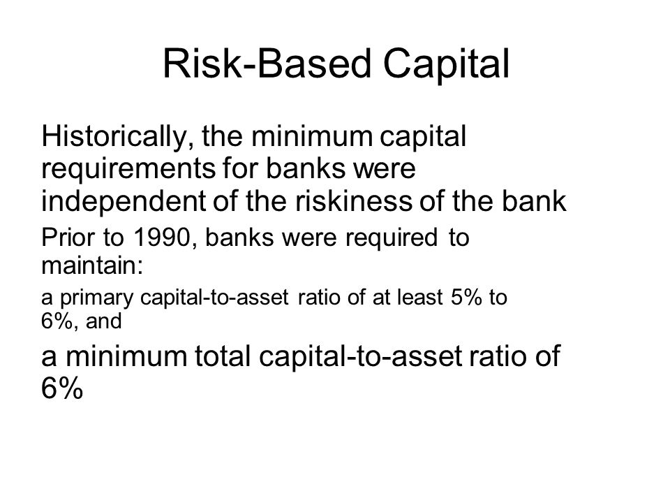 Risk-Based Capital Historically, the minimum capital requirements for banks were independent of the riskiness of the bank Prior to 1990, banks were required to maintain: a primary capital-to-asset ratio of at least 5% to 6%, and a minimum total capital-to-asset ratio of 6%
