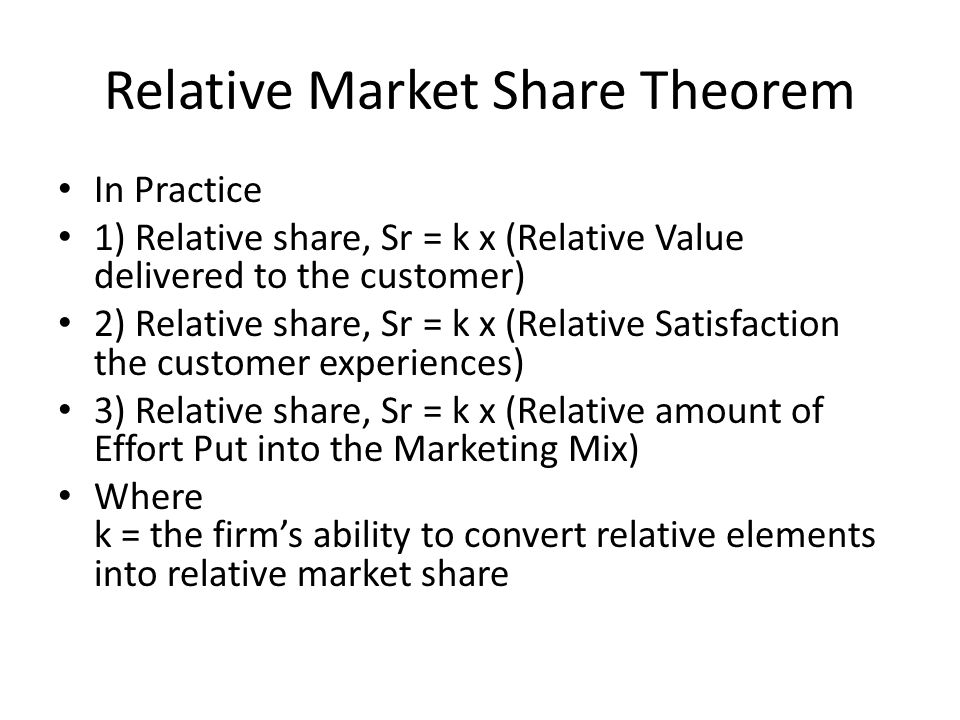 Relative Market Share Theorem In Practice 1) Relative share, Sr = k x (Relative Value delivered to the customer) 2) Relative share, Sr = k x (Relative Satisfaction the customer experiences) 3) Relative share, Sr = k x (Relative amount of Effort Put into the Marketing Mix) Where k = the firm’s ability to convert relative elements into relative market share
