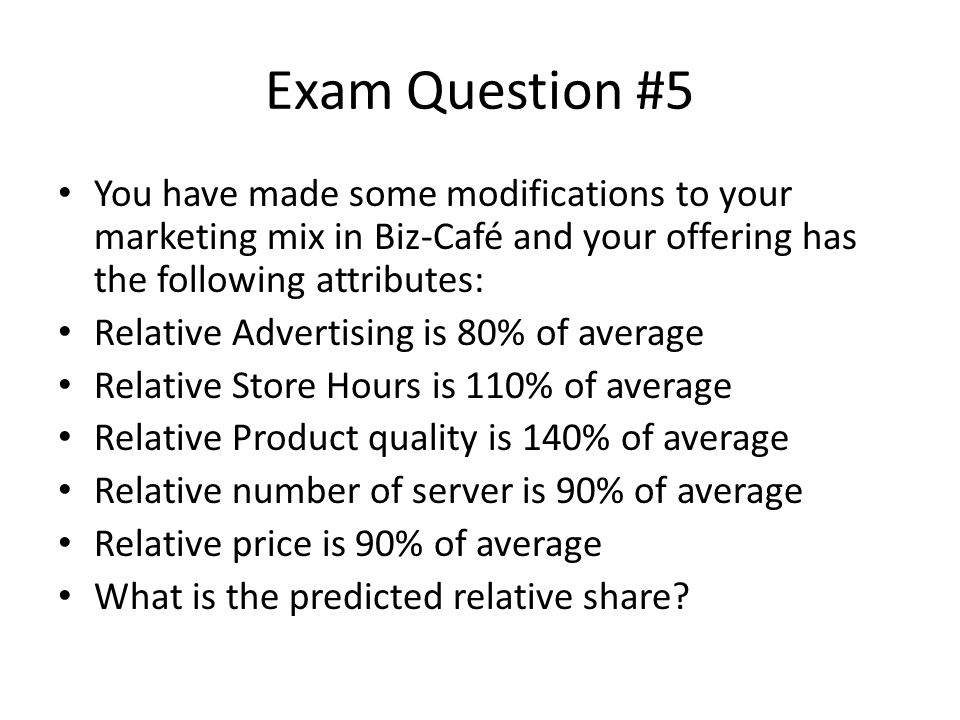 Exam Question #5 You have made some modifications to your marketing mix in Biz-Café and your offering has the following attributes: Relative Advertising is 80% of average Relative Store Hours is 110% of average Relative Product quality is 140% of average Relative number of server is 90% of average Relative price is 90% of average What is the predicted relative share