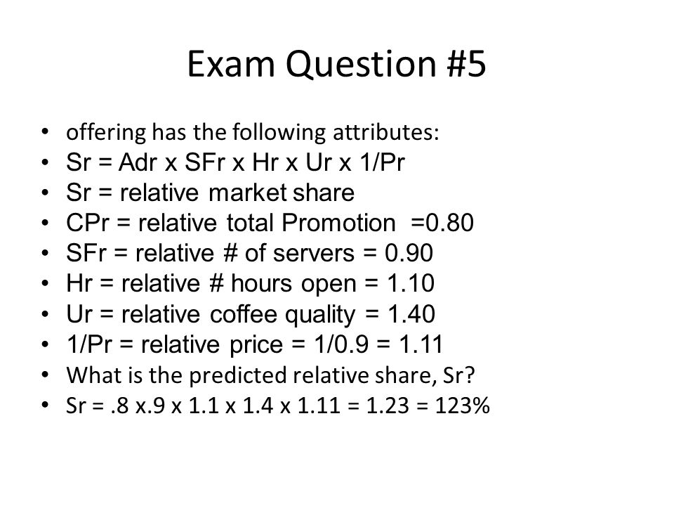 Exam Question #5 offering has the following attributes: Sr = Adr x SFr x Hr x Ur x 1/Pr Sr = relative market share CPr = relative total Promotion =0.80 SFr = relative # of servers = 0.90 Hr = relative # hours open = 1.10 Ur = relative coffee quality = /Pr = relative price = 1/0.9 = 1.11 What is the predicted relative share, Sr.