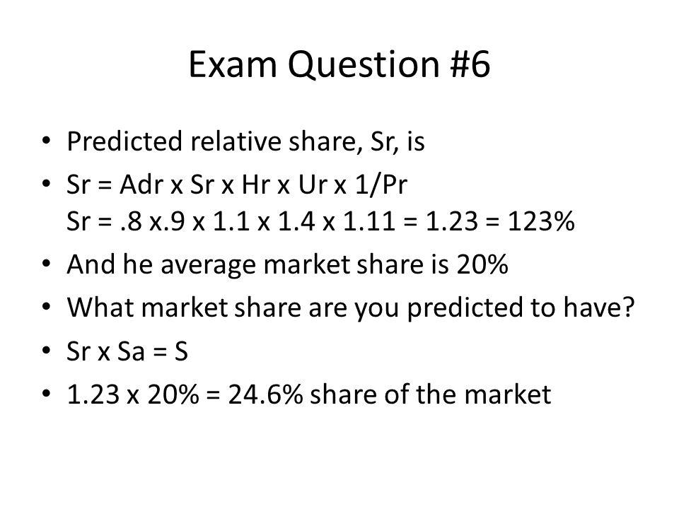 Exam Question #6 Predicted relative share, Sr, is Sr = Adr x Sr x Hr x Ur x 1/Pr Sr =.8 x.9 x 1.1 x 1.4 x 1.11 = 1.23 = 123% And he average market share is 20% What market share are you predicted to have.