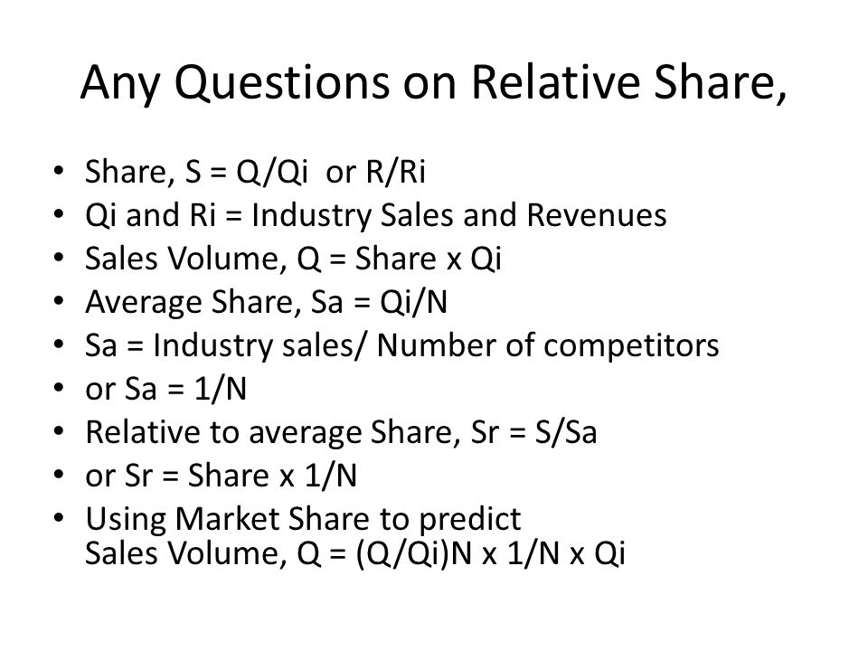 Any Questions on Relative Share, Share, S = Q/Qi or R/Ri Qi and Ri = Industry Sales and Revenues Sales Volume, Q = Share x Qi Average Share, Sa = Qi/N Sa = Industry sales/ Number of competitors or Sa = 1/N Relative to average Share, Sr = S/Sa or Sr = Share x 1/N Using Market Share to predict Sales Volume, Q = (Q/Qi)N x 1/N x Qi