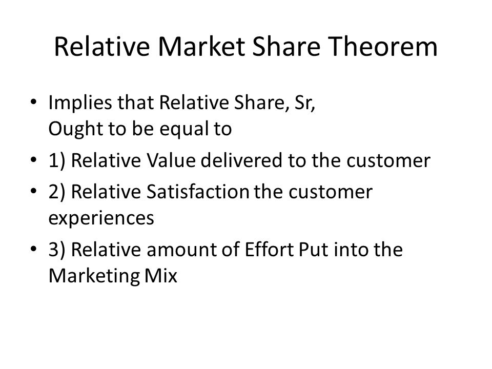 Relative Market Share Theorem Implies that Relative Share, Sr, Ought to be equal to 1) Relative Value delivered to the customer 2) Relative Satisfaction the customer experiences 3) Relative amount of Effort Put into the Marketing Mix