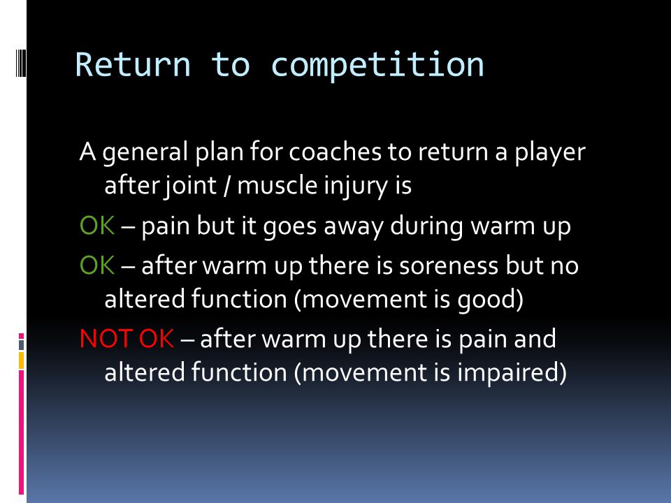 Return to competition A general plan for coaches to return a player after joint / muscle injury is OK – pain but it goes away during warm up OK – after warm up there is soreness but no altered function (movement is good) NOT OK – after warm up there is pain and altered function (movement is impaired)