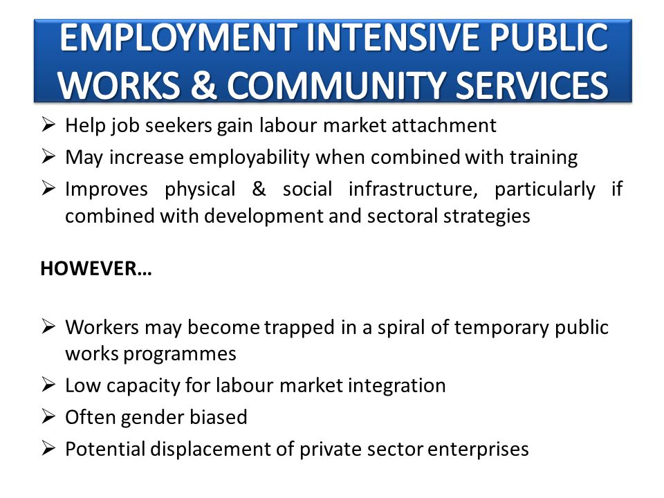  Help job seekers gain labour market attachment  May increase employability when combined with training  Improves physical & social infrastructure, particularly if combined with development and sectoral strategies HOWEVER…  Workers may become trapped in a spiral of temporary public works programmes  Low capacity for labour market integration  Often gender biased  Potential displacement of private sector enterprises
