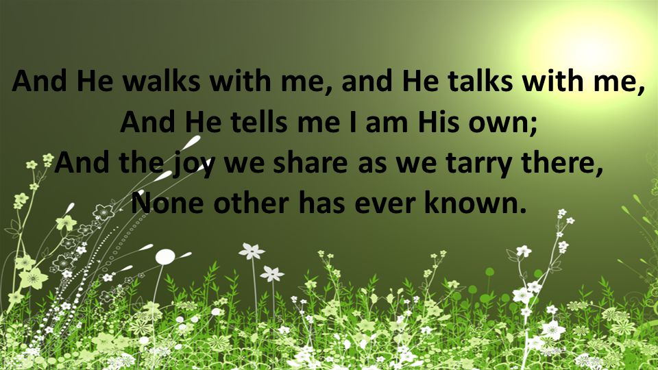 And He walks with me, and He talks with me, And He tells me I am His own; And the joy we share as we tarry there, None other has ever known.