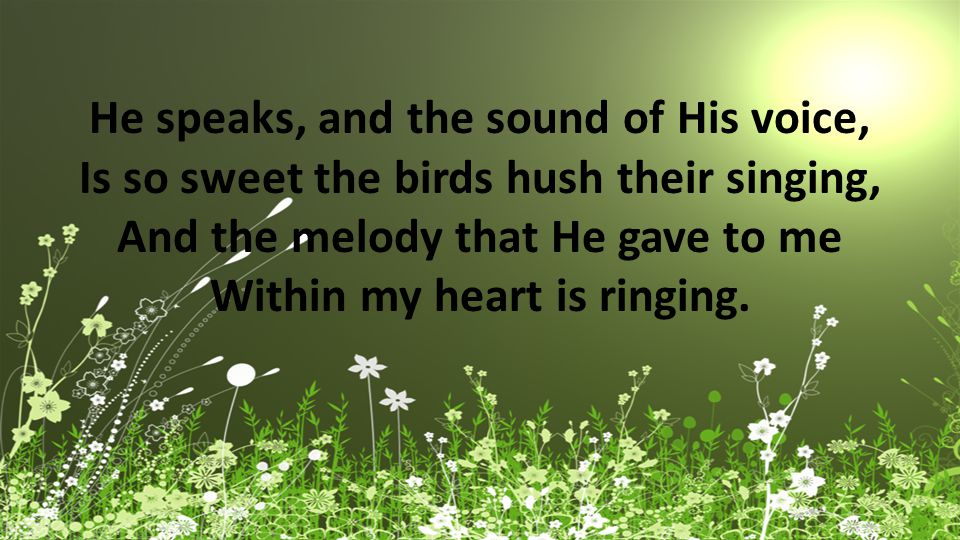 He speaks, and the sound of His voice, Is so sweet the birds hush their singing, And the melody that He gave to me Within my heart is ringing.