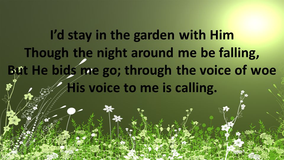 I’d stay in the garden with Him Though the night around me be falling, But He bids me go; through the voice of woe His voice to me is calling.