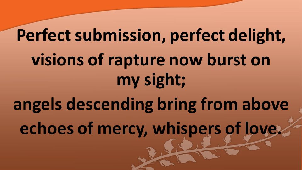 Perfect submission, perfect delight, visions of rapture now burst on my sight; angels descending bring from above echoes of mercy, whispers of love.