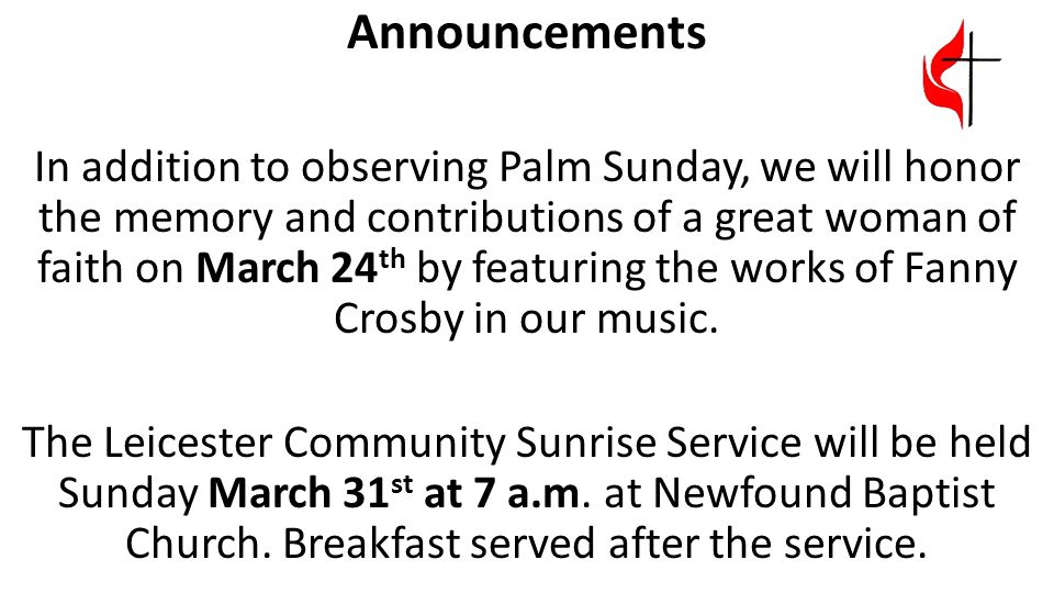 Announcements In addition to observing Palm Sunday, we will honor the memory and contributions of a great woman of faith on March 24 th by featuring the works of Fanny Crosby in our music.