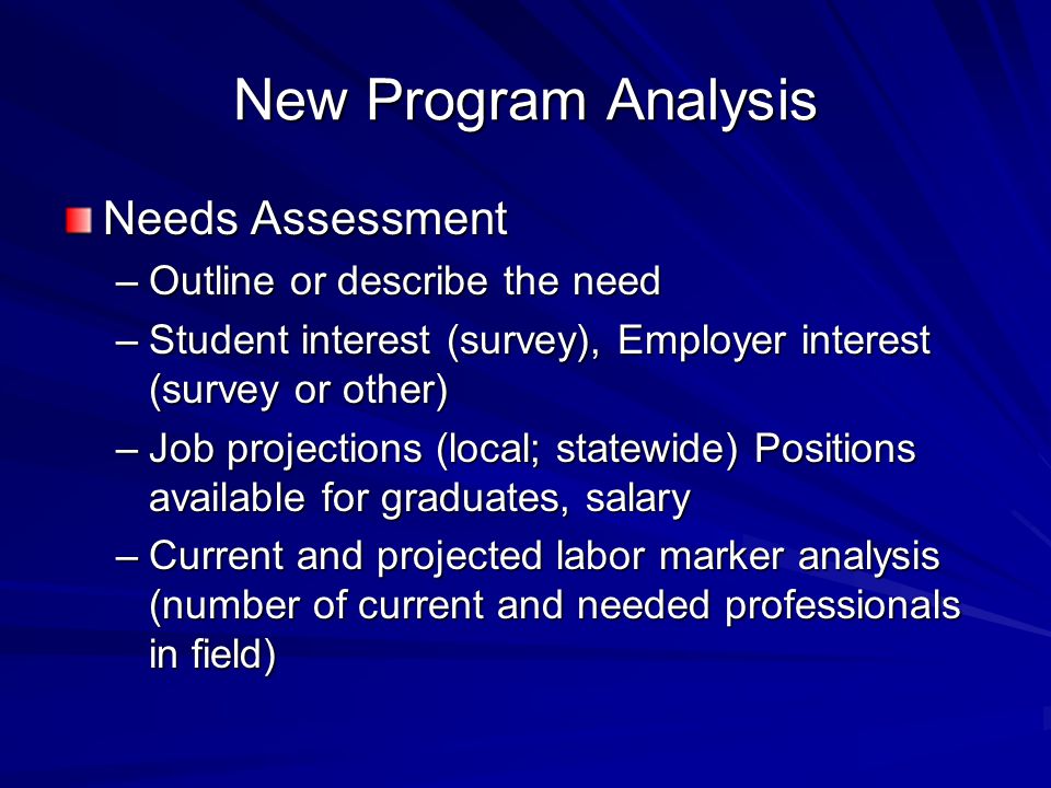 New Program Analysis Needs Assessment –Outline or describe the need –Student interest (survey), Employer interest (survey or other) –Job projections (local; statewide) Positions available for graduates, salary –Current and projected labor marker analysis (number of current and needed professionals in field)
