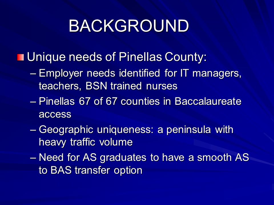 BACKGROUND Unique needs of Pinellas County: –Employer needs identified for IT managers, teachers, BSN trained nurses –Pinellas 67 of 67 counties in Baccalaureate access –Geographic uniqueness: a peninsula with heavy traffic volume –Need for AS graduates to have a smooth AS to BAS transfer option