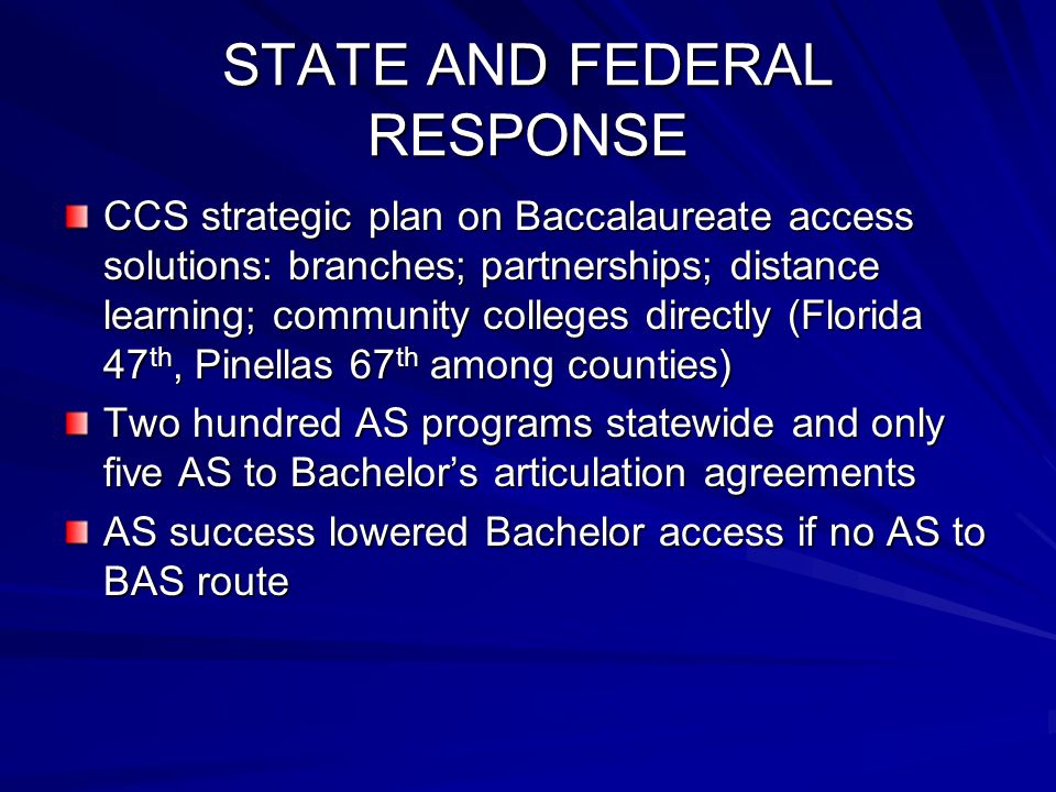 STATE AND FEDERAL RESPONSE CCS strategic plan on Baccalaureate access solutions: branches; partnerships; distance learning; community colleges directly (Florida 47 th, Pinellas 67 th among counties) Two hundred AS programs statewide and only five AS to Bachelor’s articulation agreements AS success lowered Bachelor access if no AS to BAS route