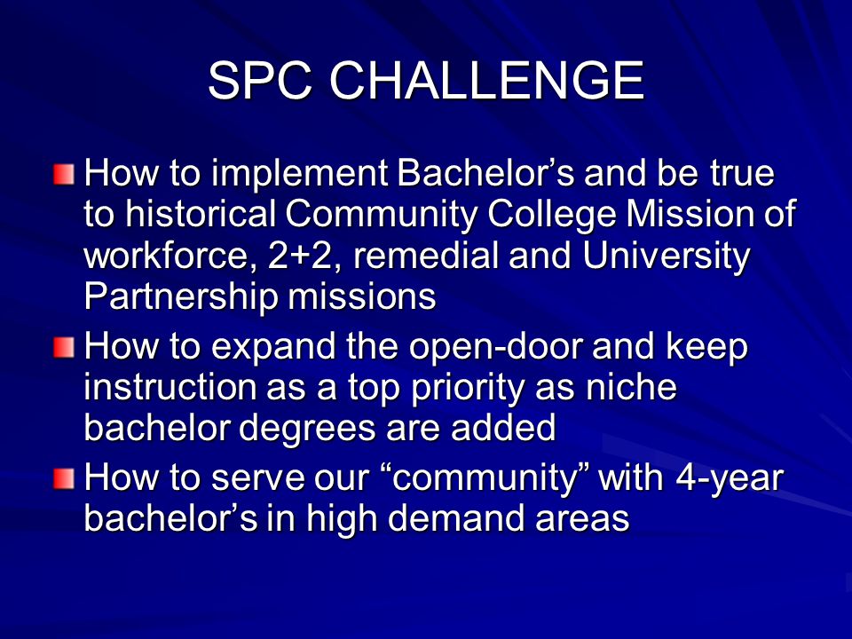 SPC CHALLENGE How to implement Bachelor’s and be true to historical Community College Mission of workforce, 2+2, remedial and University Partnership missions How to expand the open-door and keep instruction as a top priority as niche bachelor degrees are added How to serve our community with 4-year bachelor’s in high demand areas