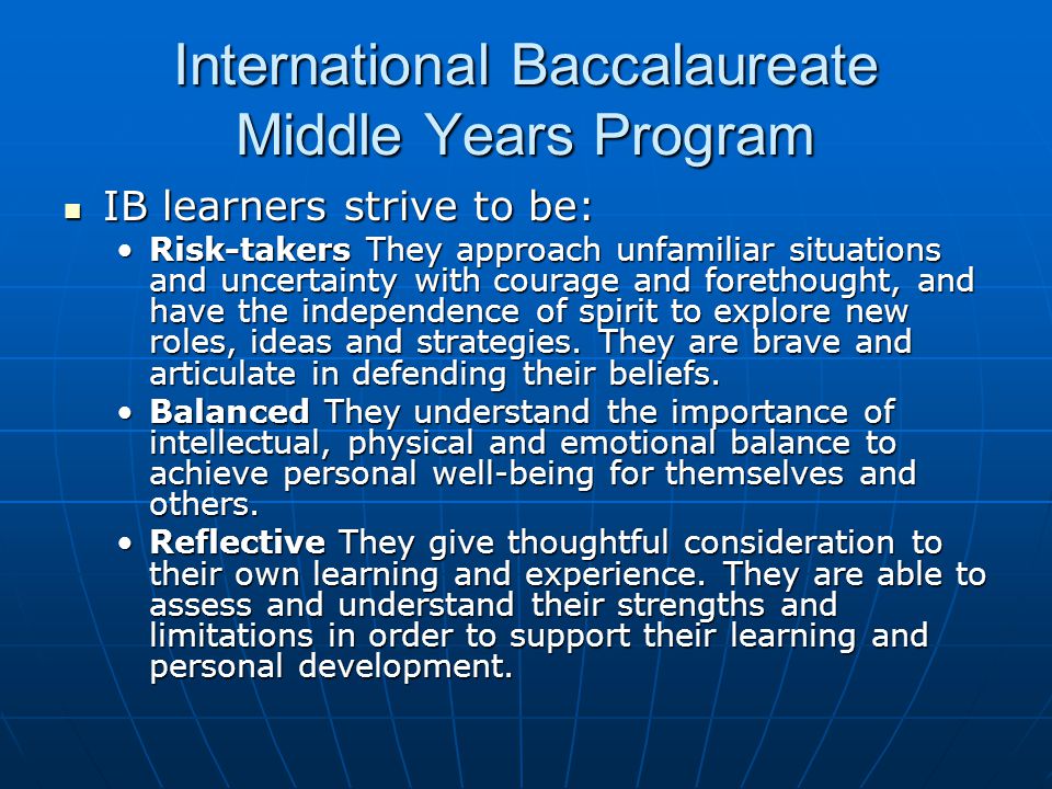 International Baccalaureate Middle Years Program IB learners strive to be: IB learners strive to be: Risk-takers They approach unfamiliar situations and uncertainty with courage and forethought, and have the independence of spirit to explore new roles, ideas and strategies.
