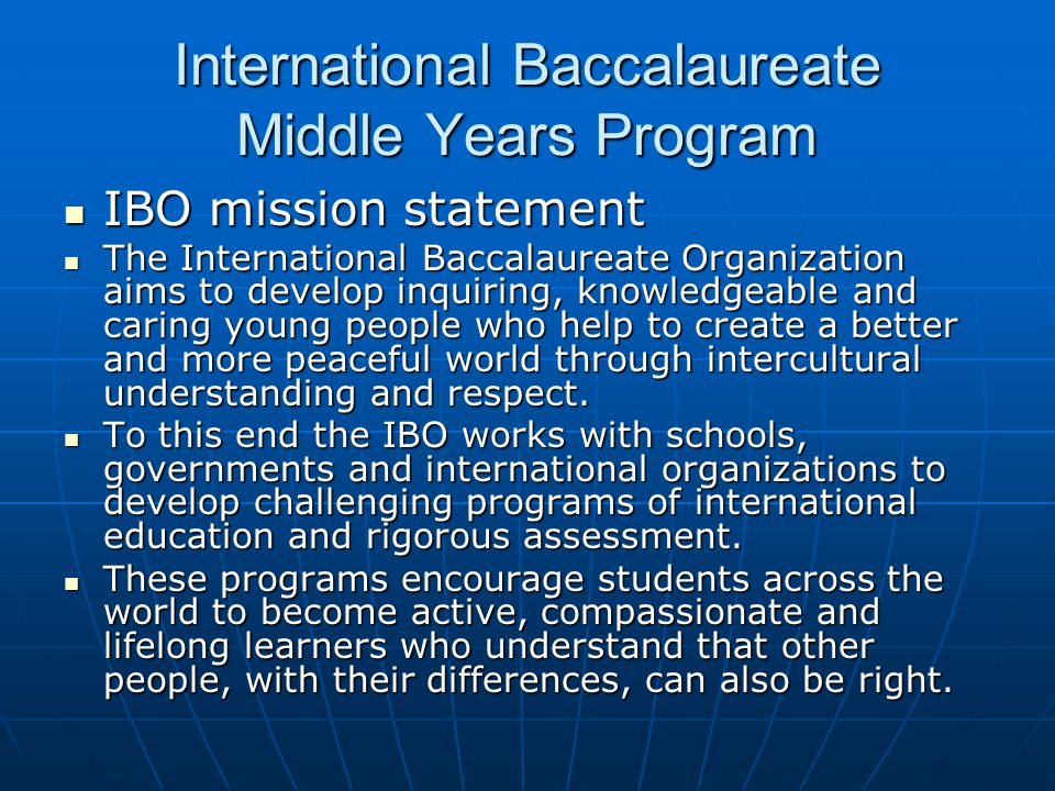 International Baccalaureate Middle Years Program IBO mission statement IBO mission statement The International Baccalaureate Organization aims to develop inquiring, knowledgeable and caring young people who help to create a better and more peaceful world through intercultural understanding and respect.