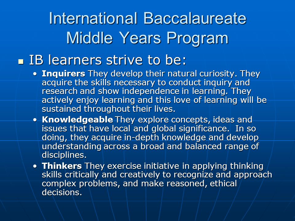 International Baccalaureate Middle Years Program IB learners strive to be: IB learners strive to be: Inquirers They develop their natural curiosity.
