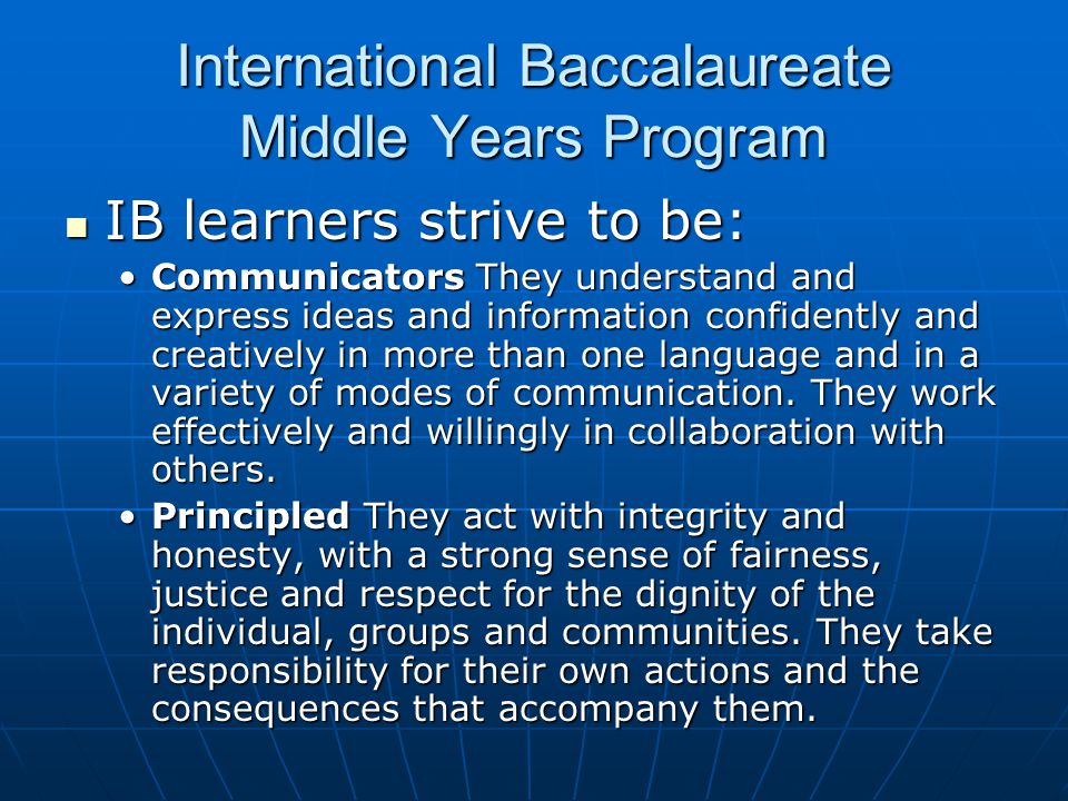 International Baccalaureate Middle Years Program IB learners strive to be: IB learners strive to be: Communicators They understand and express ideas and information confidently and creatively in more than one language and in a variety of modes of communication.