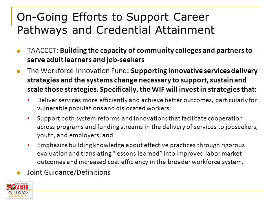 On-Going Efforts to Support Career Pathways and Credential Attainment Baccalaureate Degree TAACCCT: Building the capacity of community colleges and partners to serve adult learners and job-seekers The Workforce Innovation Fund: Supporting innovative services delivery strategies and the systems change necessary to support, sustain and scale those strategies.