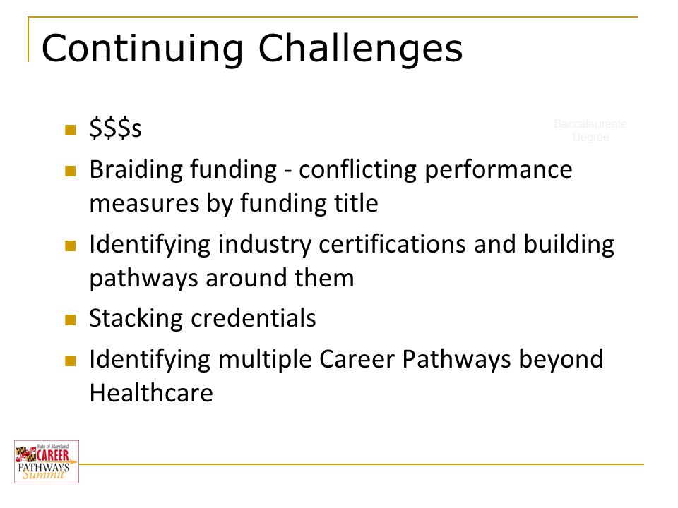 Baccalaureate Degree Continuing Challenges $$$s Braiding funding - conflicting performance measures by funding title Identifying industry certifications and building pathways around them Stacking credentials Identifying multiple Career Pathways beyond Healthcare