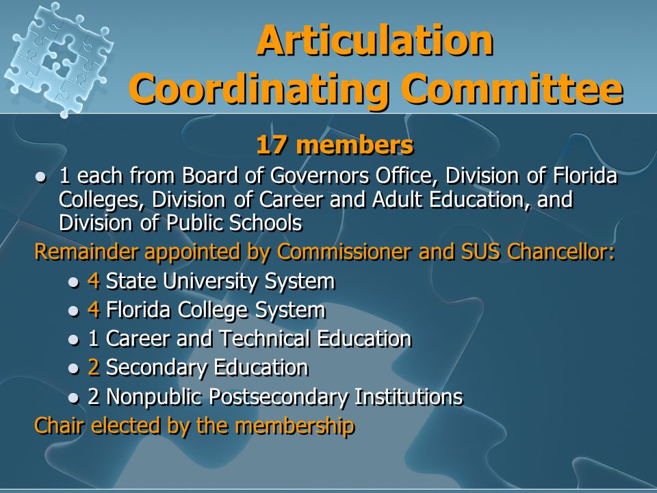 Articulation Coordinating Committee 17 members 1 each from Board of Governors Office, Division of Florida Colleges, Division of Career and Adult Education, and Division of Public Schools Remainder appointed by Commissioner and SUS Chancellor: 4 State University System 4 Florida College System 1 Career and Technical Education 2 Secondary Education 2 Nonpublic Postsecondary Institutions Chair elected by the membership 17 members 1 each from Board of Governors Office, Division of Florida Colleges, Division of Career and Adult Education, and Division of Public Schools Remainder appointed by Commissioner and SUS Chancellor: 4 State University System 4 Florida College System 1 Career and Technical Education 2 Secondary Education 2 Nonpublic Postsecondary Institutions Chair elected by the membership