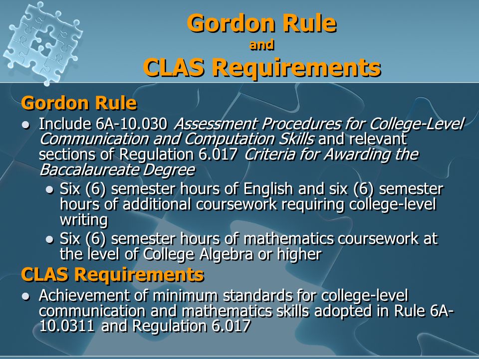 Gordon Rule and CLAS Requirements Gordon Rule Include 6A Assessment Procedures for College-Level Communication and Computation Skills and relevant sections of Regulation Criteria for Awarding the Baccalaureate Degree Six (6) semester hours of English and six (6) semester hours of additional coursework requiring college-level writing Six (6) semester hours of mathematics coursework at the level of College Algebra or higher CLAS Requirements Achievement of minimum standards for college-level communication and mathematics skills adopted in Rule 6A and Regulation Gordon Rule Include 6A Assessment Procedures for College-Level Communication and Computation Skills and relevant sections of Regulation Criteria for Awarding the Baccalaureate Degree Six (6) semester hours of English and six (6) semester hours of additional coursework requiring college-level writing Six (6) semester hours of mathematics coursework at the level of College Algebra or higher CLAS Requirements Achievement of minimum standards for college-level communication and mathematics skills adopted in Rule 6A and Regulation 6.017
