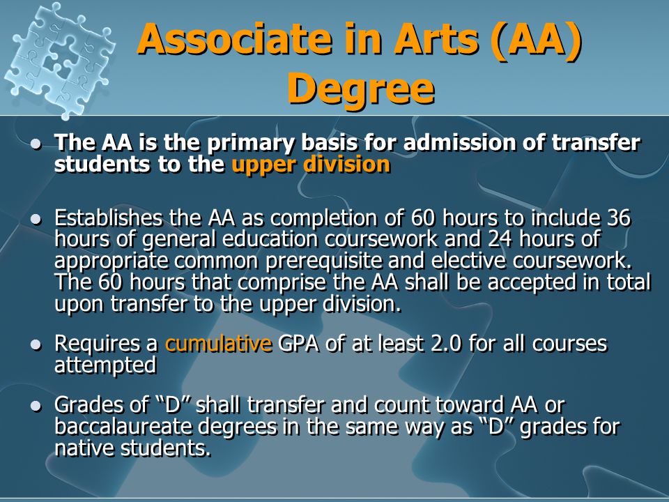 Associate in Arts (AA) Degree The AA is the primary basis for admission of transfer students to the upper division Establishes the AA as completion of 60 hours to include 36 hours of general education coursework and 24 hours of appropriate common prerequisite and elective coursework.