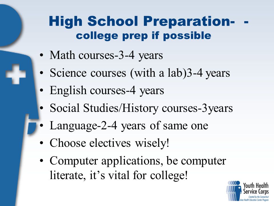 High School Preparation- - college prep if possible Math courses-3-4 years Science courses (with a lab)3-4 years English courses-4 years Social Studies/History courses-3years Language-2-4 years of same one Choose electives wisely.