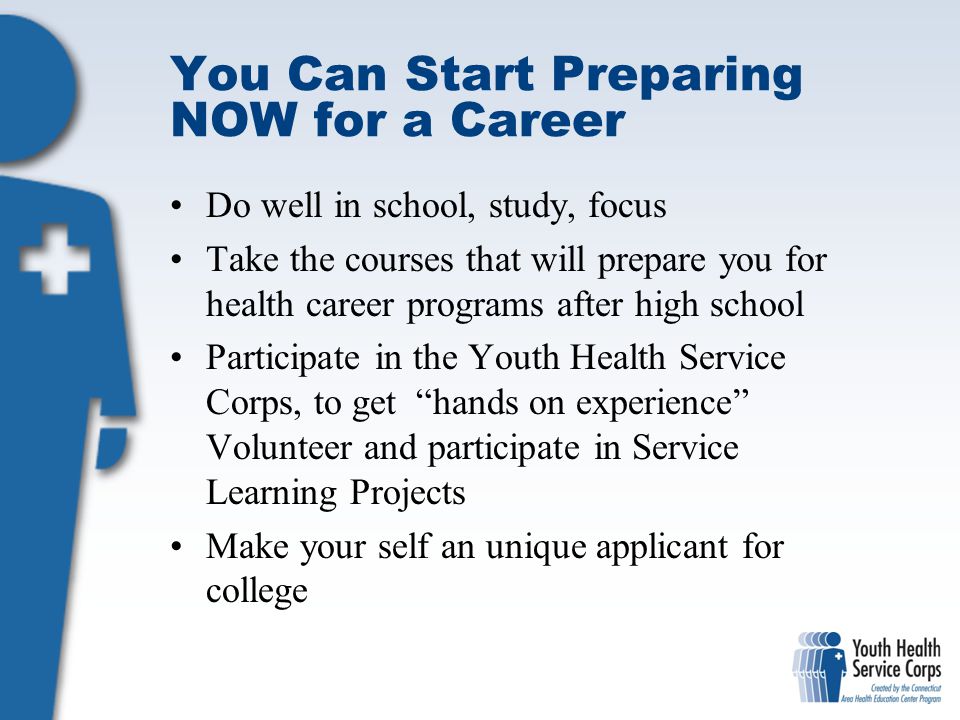 You Can Start Preparing NOW for a Career Do well in school, study, focus Take the courses that will prepare you for health career programs after high school Participate in the Youth Health Service Corps, to get hands on experience Volunteer and participate in Service Learning Projects Make your self an unique applicant for college