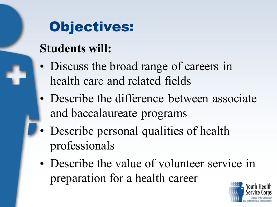 Objectives: Students will: Discuss the broad range of careers in health care and related fields Describe the difference between associate and baccalaureate programs Describe personal qualities of health professionals Describe the value of volunteer service in preparation for a health career