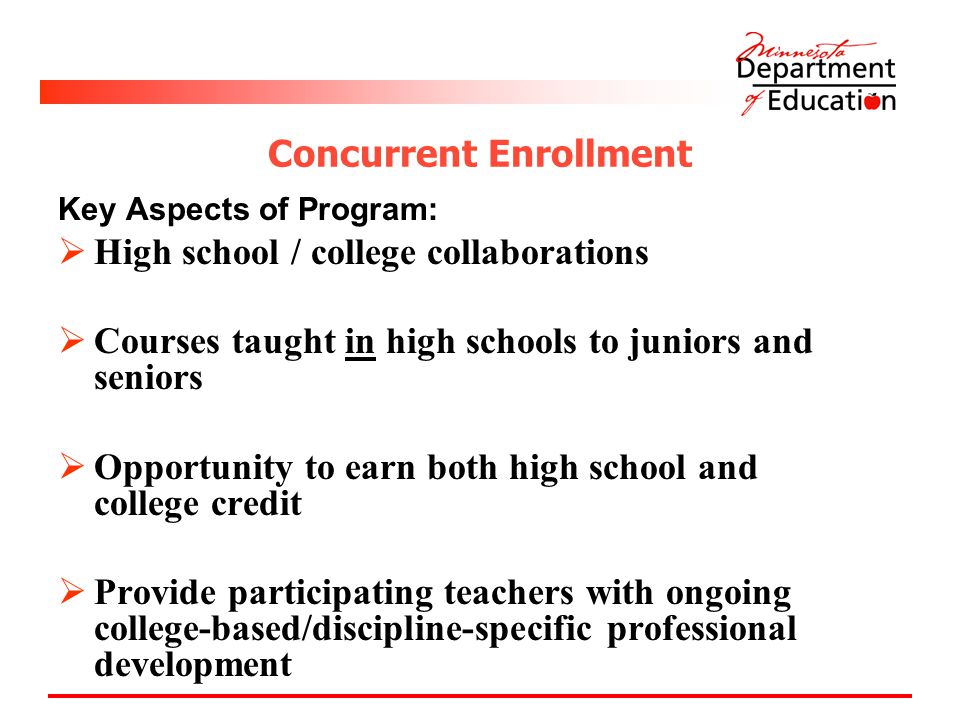 Concurrent Enrollment Key Aspects of Program:  High school / college collaborations  Courses taught in high schools to juniors and seniors  Opportunity to earn both high school and college credit  Provide participating teachers with ongoing college-based/discipline-specific professional development