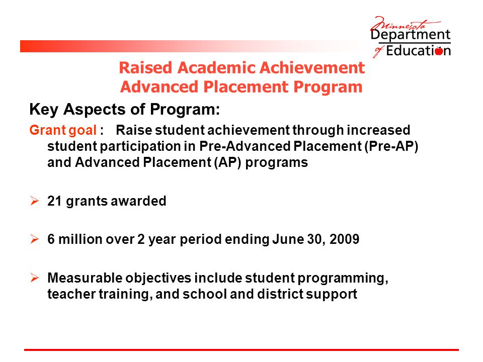 Raised Academic Achievement Advanced Placement Program Key Aspects of Program: Grant goal : Raise student achievement through increased student participation in Pre-Advanced Placement (Pre-AP) and Advanced Placement (AP) programs  21 grants awarded  6 million over 2 year period ending June 30, 2009  Measurable objectives include student programming, teacher training, and school and district support
