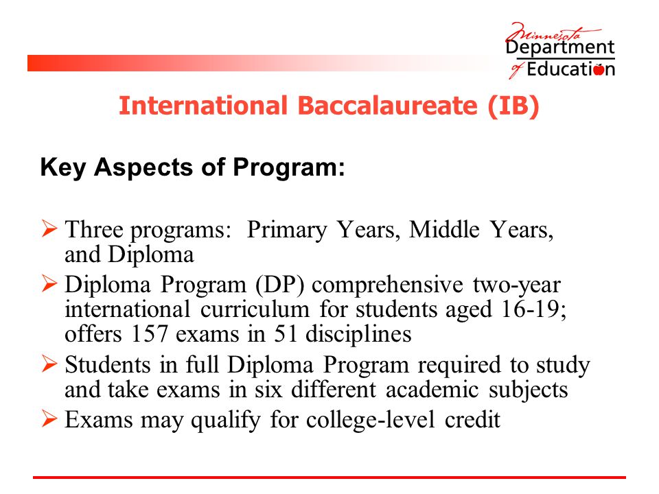 International Baccalaureate (IB) Key Aspects of Program:  Three programs: Primary Years, Middle Years, and Diploma  Diploma Program (DP) comprehensive two-year international curriculum for students aged 16-19; offers 157 exams in 51 disciplines  Students in full Diploma Program required to study and take exams in six different academic subjects  Exams may qualify for college-level credit
