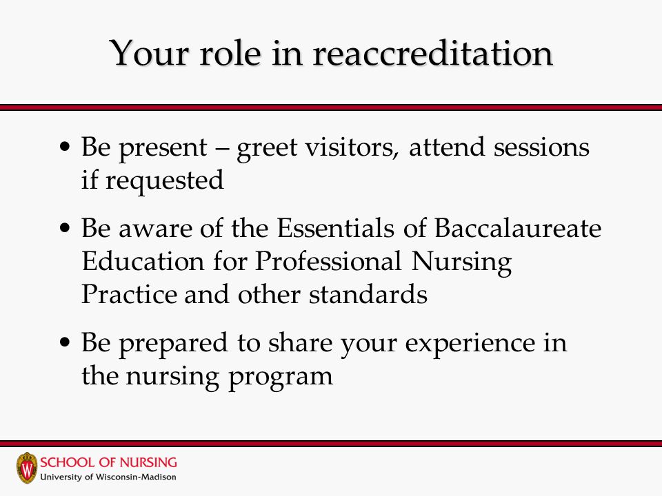 Your role in reaccreditation Be present – greet visitors, attend sessions if requested Be aware of the Essentials of Baccalaureate Education for Professional Nursing Practice and other standards Be prepared to share your experience in the nursing program