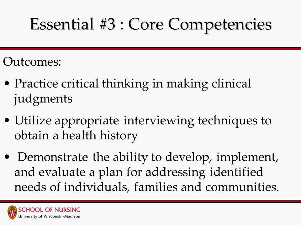 Essential #3 : Core Competencies Outcomes: Practice critical thinking in making clinical judgments Utilize appropriate interviewing techniques to obtain a health history Demonstrate the ability to develop, implement, and evaluate a plan for addressing identified needs of individuals, families and communities.