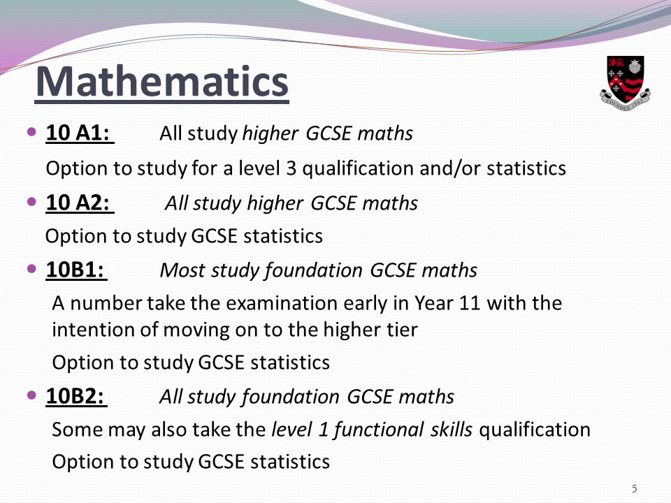 Mathematics 10 A1: All study higher GCSE maths Option to study for a level 3 qualification and/or statistics 10 A2: All study higher GCSE maths Option to study GCSE statistics 10B1: Most study foundation GCSE maths A number take the examination early in Year 11 with the intention of moving on to the higher tier Option to study GCSE statistics 10B2: All study foundation GCSE maths Some may also take the level 1 functional skills qualification Option to study GCSE statistics 5
