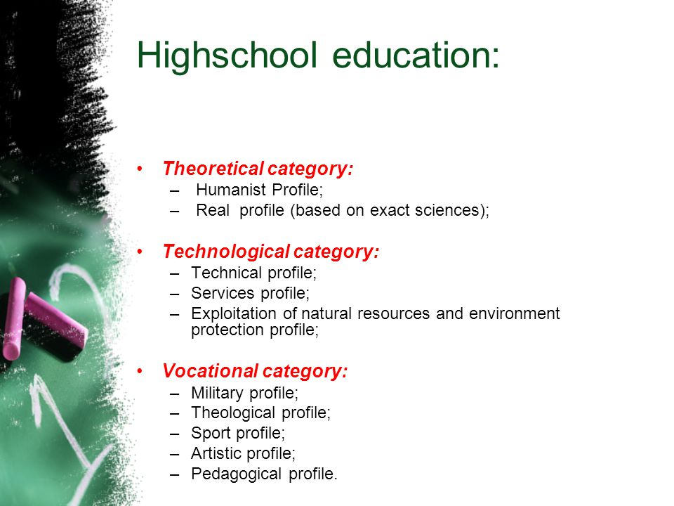 Highschool education: Theoretical category: – Humanist Profile; – Real profile (based on exact sciences); Technological category: –Technical profile; –Services profile; –Exploitation of natural resources and environment protection profile; Vocational category: –Military profile; –Theological profile; –Sport profile; –Artistic profile; –Pedagogical profile.