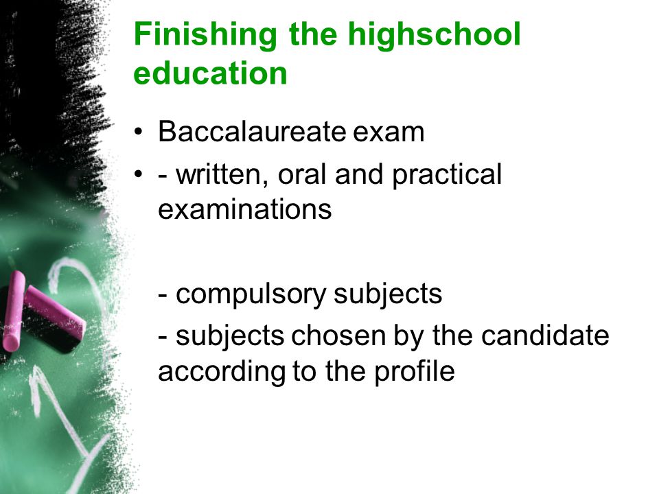 Finishing the highschool education Baccalaureate exam - written, oral and practical examinations - compulsory subjects - subjects chosen by the candidate according to the profile