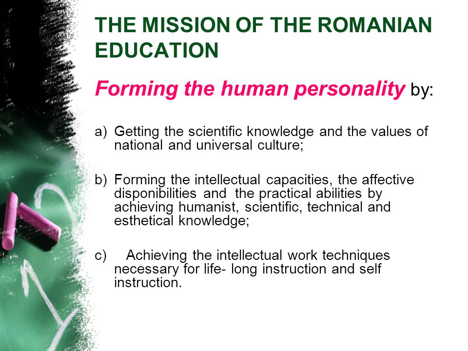 THE MISSION OF THE ROMANIAN EDUCATION Forming the human personality by: a)Getting the scientific knowledge and the values of national and universal culture; b)Forming the intellectual capacities, the affective disponibilities and the practical abilities by achieving humanist, scientific, technical and esthetical knowledge; c) Achieving the intellectual work techniques necessary for life- long instruction and self instruction.