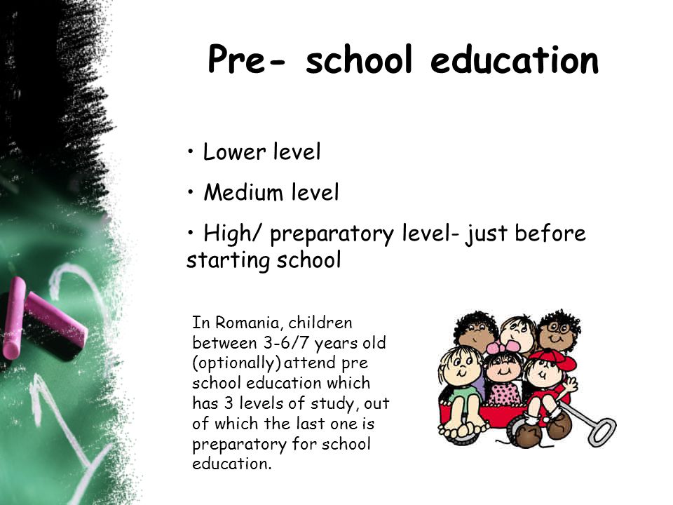 Pre- school education Lower level Medium level High/ preparatory level- just before starting school In Romania, children between 3-6/7 years old (optionally) attend pre school education which has 3 levels of study, out of which the last one is preparatory for school education.
