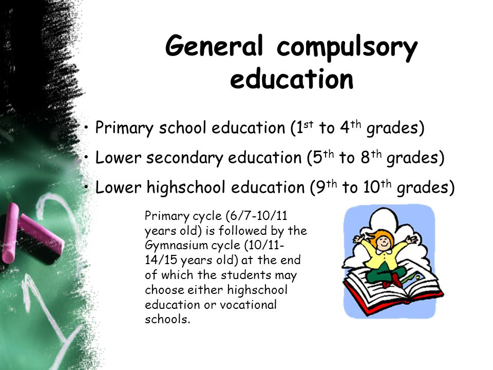 General compulsory education Primary school education (1 st to 4 th grades) Lower secondary education (5 th to 8 th grades) Lower highschool education (9 th to 10 th grades) Primary cycle (6/7-10/11 years old) is followed by the Gymnasium cycle (10/11- 14/15 years old) at the end of which the students may choose either highschool education or vocational schools.