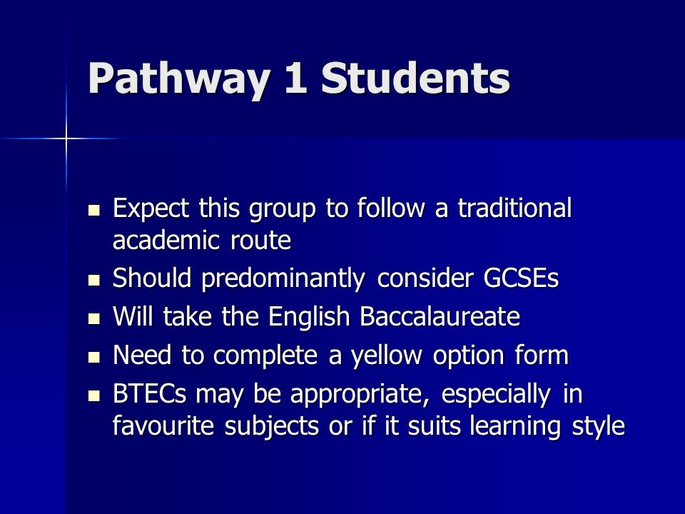 Pathway 1 Students Expect this group to follow a traditional academic route Expect this group to follow a traditional academic route Should predominantly consider GCSEs Should predominantly consider GCSEs Will take the English Baccalaureate Will take the English Baccalaureate Need to complete a yellow option form Need to complete a yellow option form BTECs may be appropriate, especially in favourite subjects or if it suits learning style BTECs may be appropriate, especially in favourite subjects or if it suits learning style